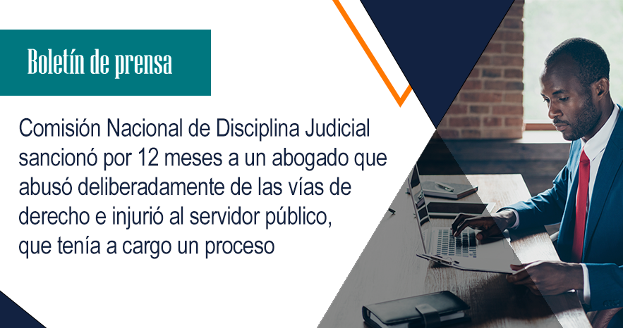 Comisión Nacional de Disciplina Judicial sancionó por 12 meses a un abogado que abusó deliberadamente de las vías de derecho e injurió al servidor público, que tenía a cargo un proceso